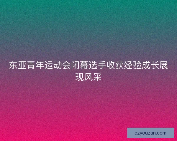 东亚青年运动会闭幕选手收获经验成长展现风采
